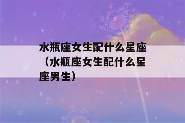 水瓶座女生配什么星座（水瓶座女生配什么星座男生）