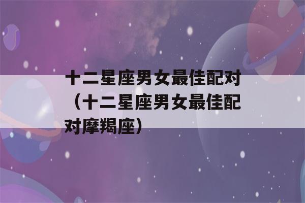 十二星座男女最佳配对（十二星座男女最佳配对摩羯座）