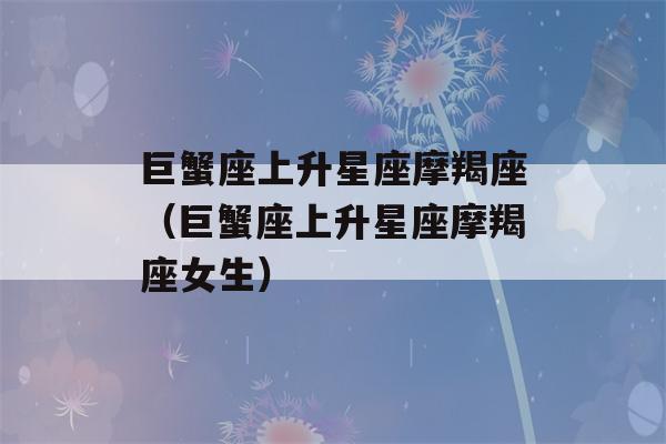 巨蟹座上升星座摩羯座（巨蟹座上升星座摩羯座女生）