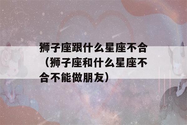 狮子座跟什么星座不合（狮子座和什么星座不合不能做朋友）