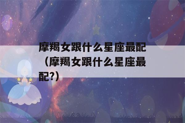 摩羯女跟什么星座最配（摩羯女跟什么星座最配?）