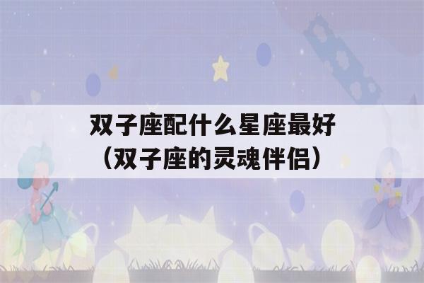 双子座配什么星座最好（双子座的灵魂伴侣）