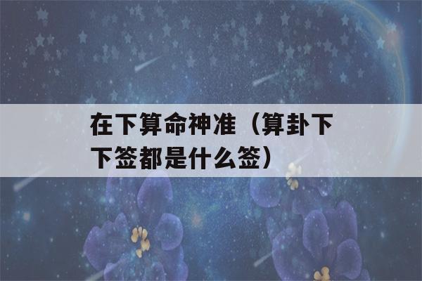 在下看八字神准（看八字下下签都是什么签）