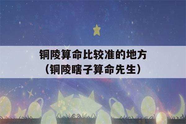 铜陵看八字比较准的地方（铜陵瞎子看八字先生）