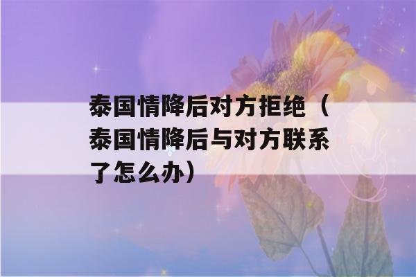 泰国情降后对方拒绝（泰国情降后与对方联系了怎么办）