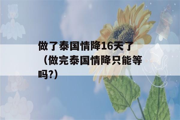 做了泰国情降16天了（做完泰国情降只能等吗?）