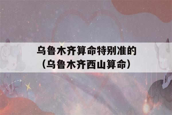 乌鲁木齐看八字特别准的（乌鲁木齐西山看八字）