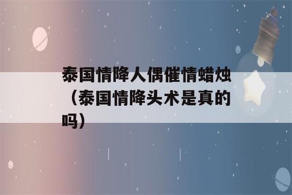 泰国情降人偶催情蜡烛（泰国情降头术是真的吗）