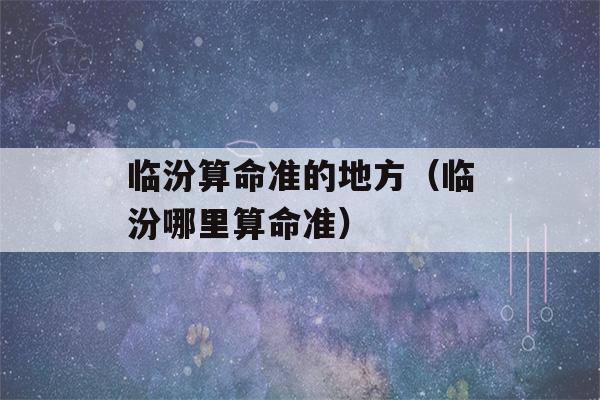 临汾看八字准的地方（临汾哪里看八字准）