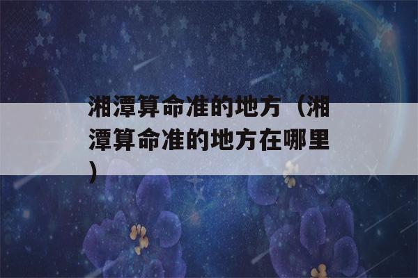 湘潭看八字准的地方（湘潭看八字准的地方在哪里）