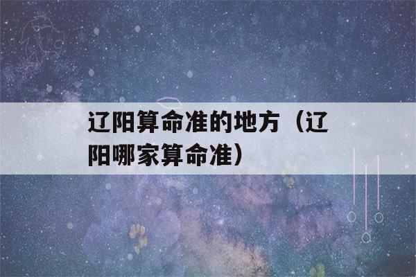 辽阳看八字准的地方（辽阳哪家看八字准）