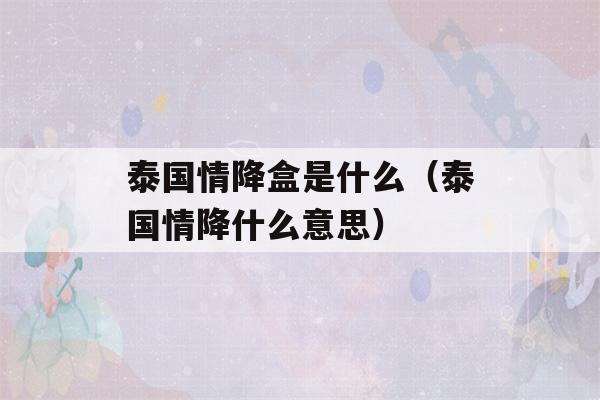 泰国情降盒是什么（泰国情降什么意思）