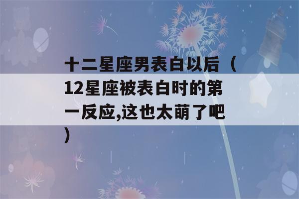 十二星座男表白以后（12星座被表白时的第一反应,这也太萌了吧）