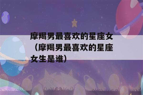 摩羯男最喜欢的星座女（摩羯男最喜欢的星座女生是谁）