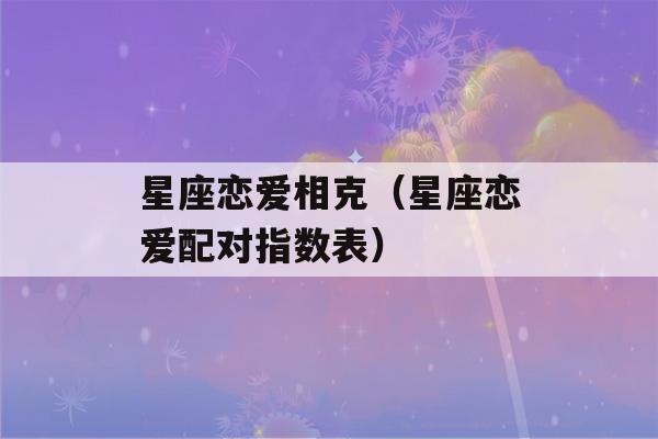 星座恋爱相克（星座恋爱配对指数表）