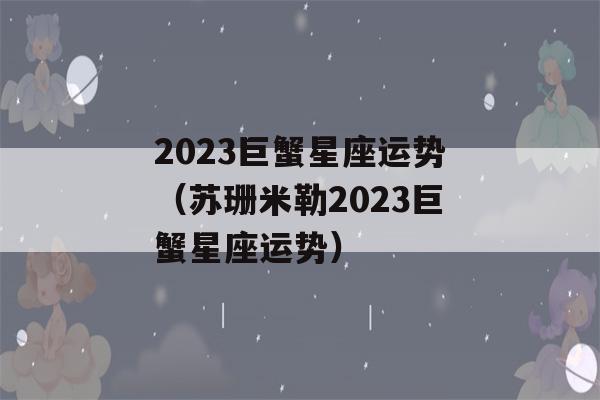 2023巨蟹星座运势（苏珊米勒2023巨蟹星座运势）