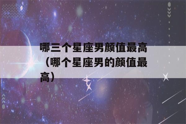 哪三个星座男颜值最高（哪个星座男的颜值最高）