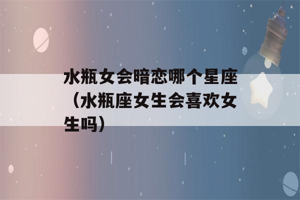 水瓶女会暗恋哪个星座（水瓶座女生会喜欢女生吗）