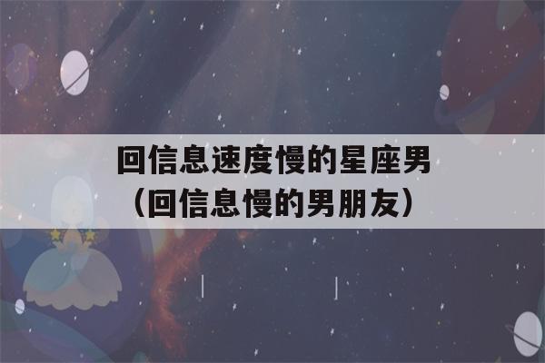 回信息速度慢的星座男（回信息慢的男朋友）