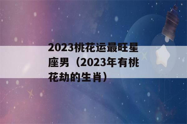 2023桃花运最旺星座男（2023年有桃花劫的生肖）