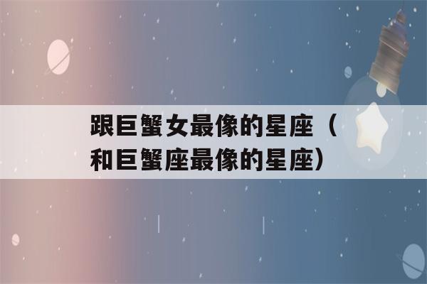 跟巨蟹女最像的星座（和巨蟹座最像的星座）