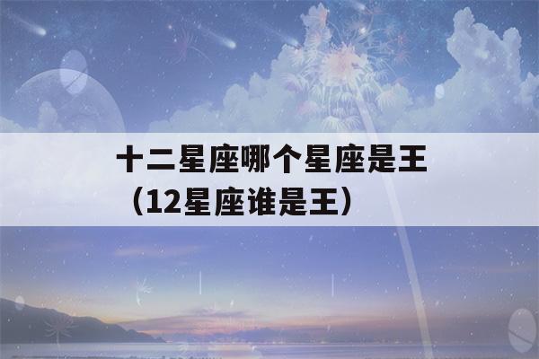 十二星座哪个星座是王（12星座谁是王）