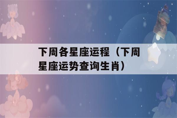 下周各星座运程（下周星座运势查询生肖）