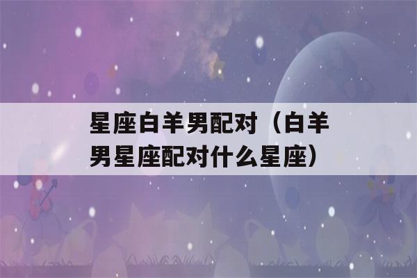 星座白羊男配对（白羊男星座配对什么星座）