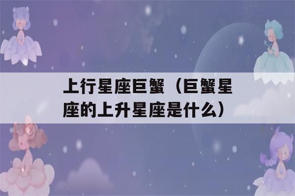 上行星座巨蟹（巨蟹星座的上升星座是什么）