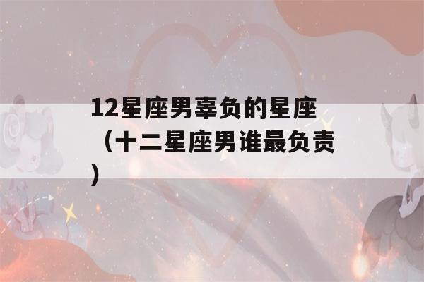 12星座男辜负的星座（十二星座男谁最负责）