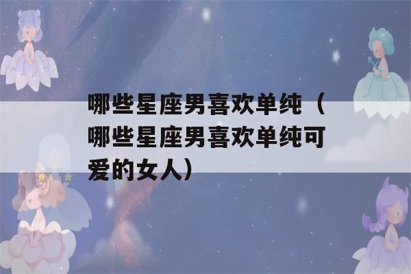 哪些星座男喜欢单纯（哪些星座男喜欢单纯可爱的女人）