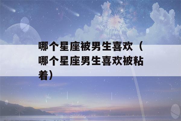 哪个星座被男生喜欢（哪个星座男生喜欢被粘着）