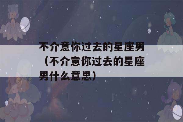 不介意你过去的星座男（不介意你过去的星座男什么意思）