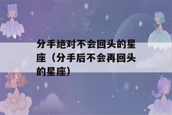 分手绝对不会回头的星座（分手后不会再回头的星座）