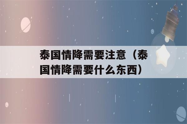 泰国情降需要注意（泰国情降需要什么东西）