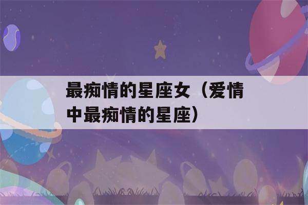 最痴情的星座女（爱情中最痴情的星座）