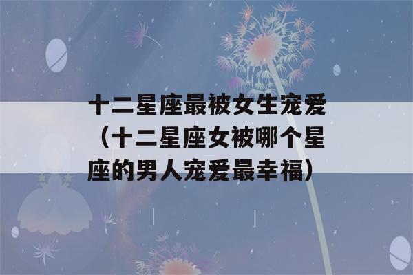 十二星座最被女生宠爱（十二星座女被哪个星座的男人宠爱最幸福）