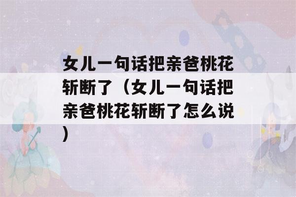 女儿一句话把亲爸桃花斩断了（女儿一句话把亲爸桃花斩断了怎么说）