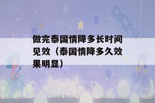 做完泰国情降多长时间见效（泰国情降多久效果明显）