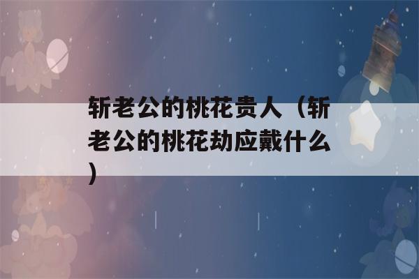 斩老公的桃花贵人（斩老公的桃花劫应戴什么）