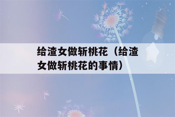 给渣女做斩桃花（给渣女做斩桃花的事情）