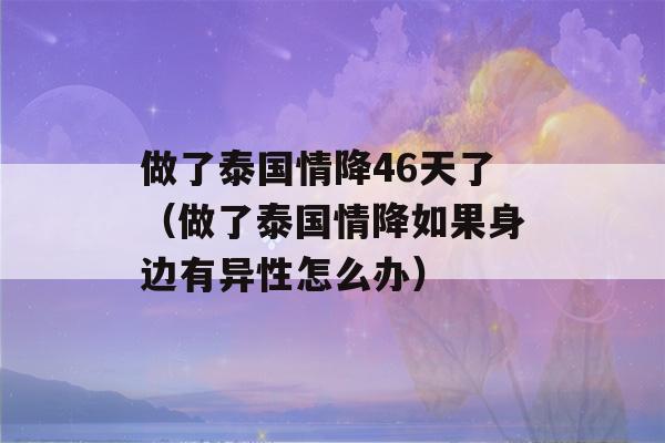 做了泰国情降46天了（做了泰国情降如果身边有异性怎么办）