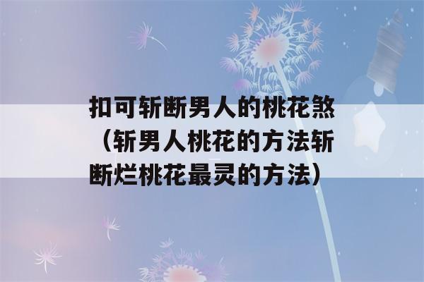 扣可斩断男人的桃花煞（斩男人桃花的方法斩断烂桃花最灵的方法）