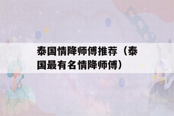 泰国情降师傅推荐（泰国最有名情降师傅）