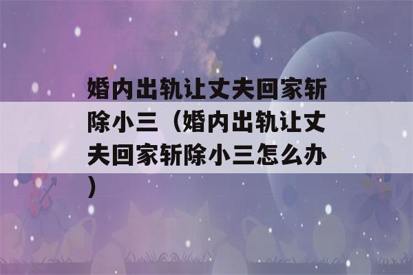 婚内出轨让丈夫回家斩除小三（婚内出轨让丈夫回家斩除小三怎么办）