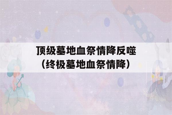 顶级墓地血祭情降反噬（终极墓地血祭情降）