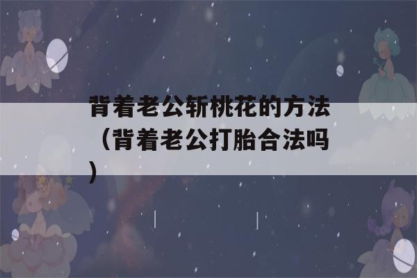 背着老公斩桃花的方法（背着老公打胎合法吗）