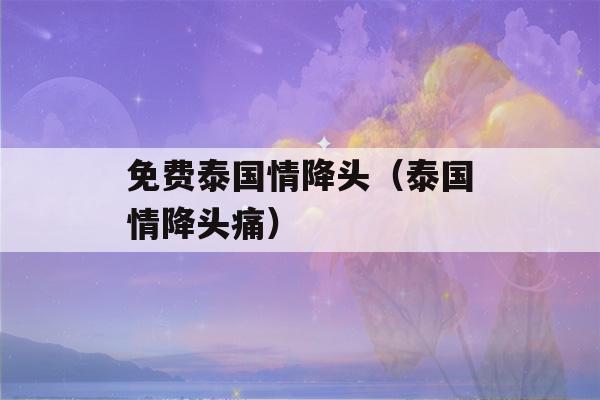 免费泰国情降头（泰国情降头痛）