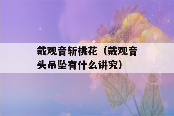 戴观音斩桃花（戴观音头吊坠有什么讲究）