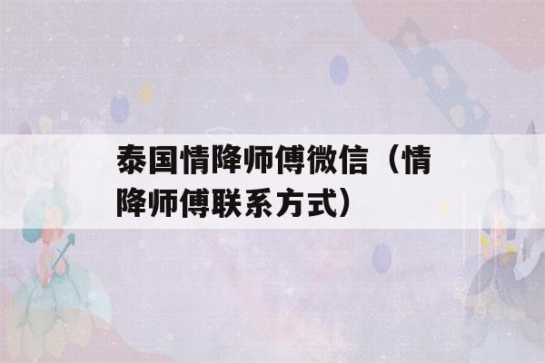 泰国情降师傅微信（情降师傅联系方式）